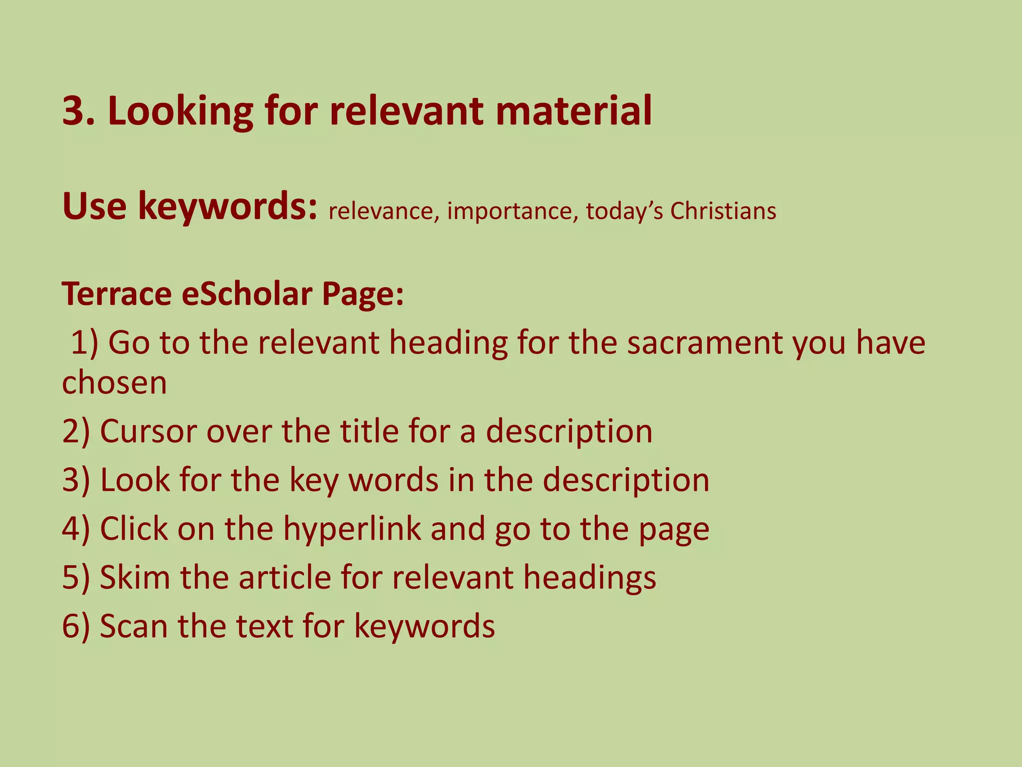 3. Looking for relevant material
Use keywords: relevance, importance, today’s Christians
Terrace eScholar Page:
1) Go to the relevant heading for the sacrament you have
chosen
2) Cursor over the title for a description
3) Look for the key words in the description
4) Click on the hyperlink and go to the page
5) Skim the article for relevant headings
6) Scan the text for keywords
 