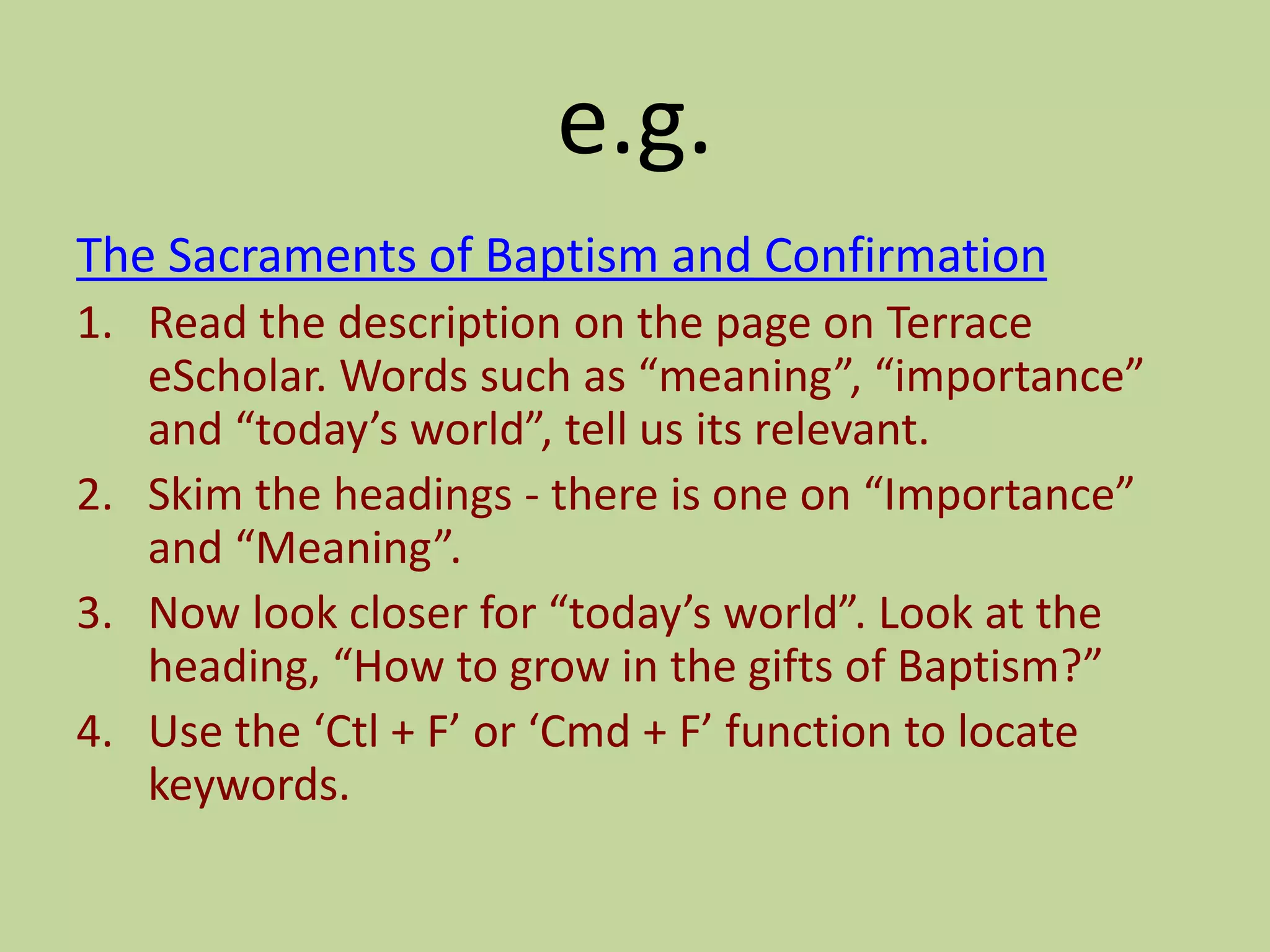 e.g.
The Sacraments of Baptism and Confirmation
1. Read the description on the page on Terrace
eScholar. Words such as “meaning”, “importance”
and “today’s world”, tell us its relevant.
2. Skim the headings - there is one on “Importance”
and “Meaning”.
3. Now look closer for “today’s world”. Look at the
heading, “How to grow in the gifts of Baptism?”
4. Use the ‘Ctl + F’ or ‘Cmd + F’ function to locate
keywords.
 