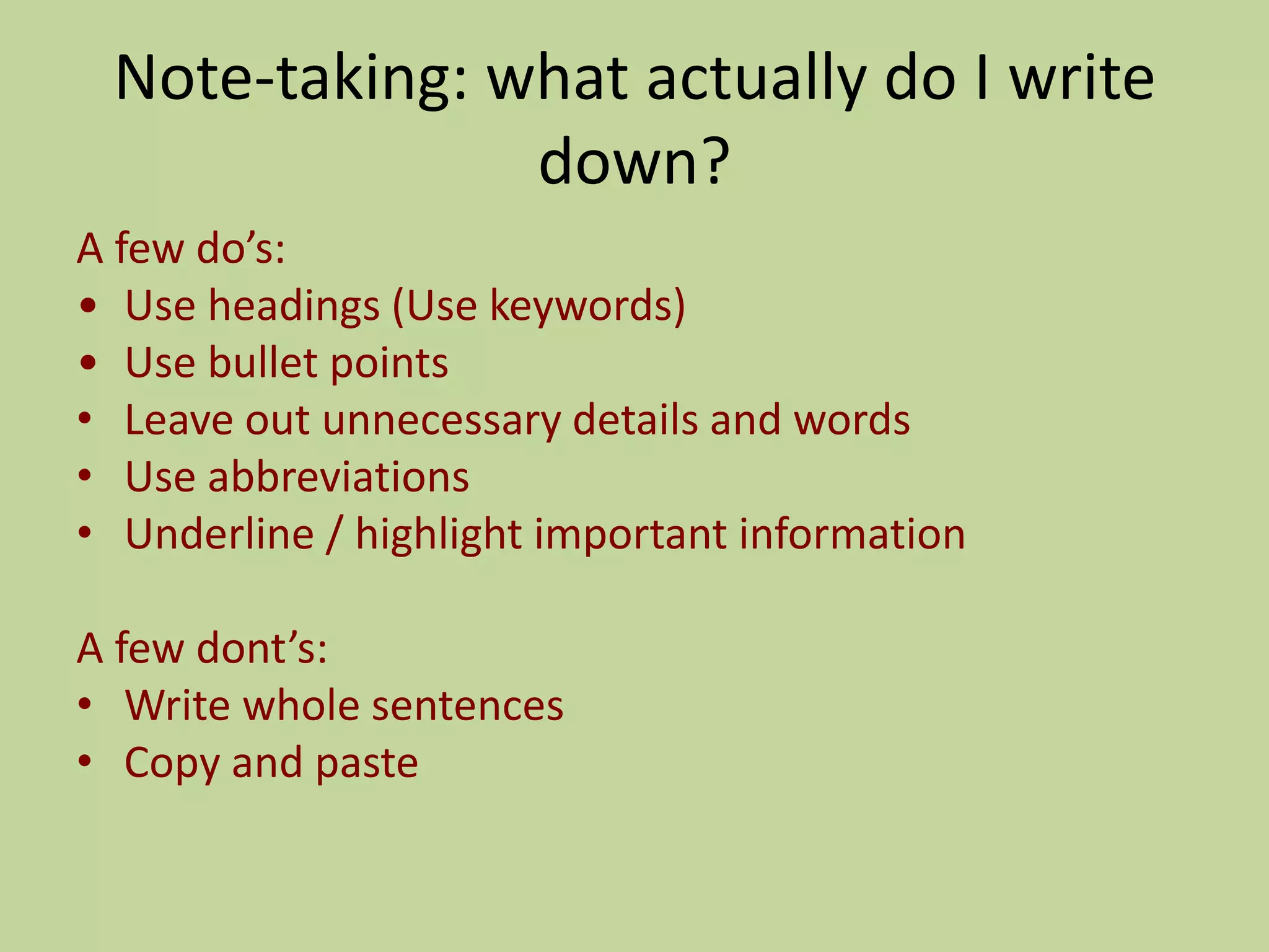 Note-taking: what actually do I write
down?
A few do’s:
• Use headings (Use keywords)
• Use bullet points
• Leave out unnecessary details and words
• Use abbreviations
• Underline / highlight important information
A few dont’s:
• Write whole sentences
• Copy and paste
 