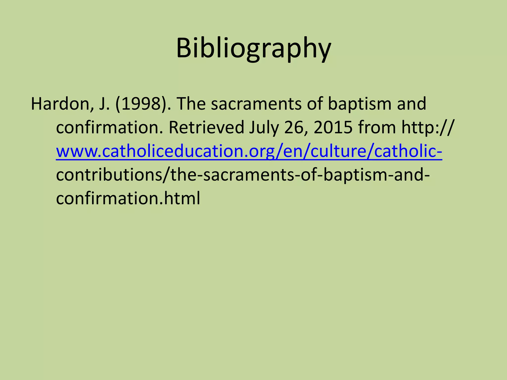 Bibliography
Hardon, J. (1998). The sacraments of baptism and
confirmation. Retrieved July 26, 2015 from http://
www.catholiceducation.org/en/culture/catholic-
contributions/the-sacraments-of-baptism-and-
confirmation.html
 