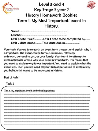 Level 3 and 4
Key Stage 3 year 7
History Homework Booklet
Term 1: My Most ‘Important’ event in
History.
This is my important event and what happened:
……….....................................................................................................................................................
..............................................................................................................................................................
..............................................................................................................................................................
…………………………………………………………………………………………………………………………………………
…………………………………………………………………………………………………………………………………………
…………………………………………………………………………………………………………………………………………
……………………………………………………………………….............................................................................
..............................................................................................................................................................
..............................................................................................................................................................
..............................................................................................................................................................
.............................................................................................................................................................
Your task: You are to research an event from the past and explain why it
is important. The event can be famous, infamous, relatively
unknown, personal to you, or your family. Your task is to attempt to
explain through writing why your event is ‘important’. This means that
you need to explain why it was important. You need to explain what the
event was. Then you will need all your skills of persuasion to explain why
you believe this event to be important in History.
Best of luck!
Name:………………………………………………………….
Teacher:……………………………………………………….
Task 1 date issued:………..Task 1 date to be completed by…….
Task 2 date issued:………Task date due in…………………
Task 1
 
