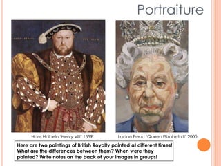 Portraiture
Hans Holbein ‘Henry VIII’ 1539 Lucian Freud ‘Queen Elizabeth II’ 2000
Here are two paintings of British Royalty painted at different times!
What are the differences between them? When were they
painted? Write notes on the back of your images in groups!
 