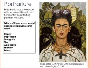 Frida Kahlo ‘Self-Portrait with Thorn Necklace
and Hummingbird’ 1940
Portraiture
Frida Kahlo was a Mexican
artist who used herself and
her identity as a starting
point for her work.
Which of these words would
describe Frida Kahlo and
why?
Happy
Depressed
Thoughtful
Shy
Aggressive
Friendly
Funny
 