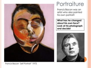 Portraiture
Francis Bacon ‘Self Portrait’ 1972
Francis Bacon was an
artist who also painted
his own portrait!
What has he changed
about his own face?
Look at his photograph
and decide!
 