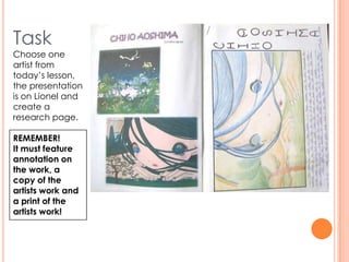 Task
Choose one
artist from
today’s lesson,
the presentation
is on Lionel and
create a
research page.
REMEMBER!
It must feature
annotation on
the work, a
copy of the
artists work and
a print of the
artists work!
 