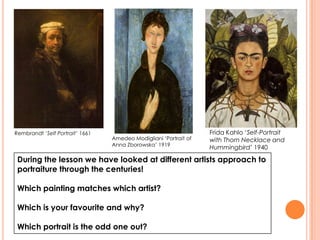 During the lesson we have looked at different artists approach to
portraiture through the centuries!
Which painting matches which artist?
Which is your favourite and why?
Which portrait is the odd one out?
Rembrandt ‘Self Portrait’ 1661
Amedeo Modigliani ‘Portrait of
Anna Zborowska’ 1919
Frida Kahlo ‘Self-Portrait
with Thorn Necklace and
Hummingbird’ 1940
 