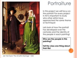 Jan Van Eyck ‘The Arnolfini Marriage’ 1434
Portraiture
In this project we will focus on
the portrait! For every project
in Art is important to study
who other artists have
approached the same theme
or technique!
Lets look at how the portrait
has developed over the
centuries and the identity of
the people in each painting!
Who are the people in this
painting?
Tell the class one thing about
their life!
 