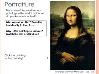 Portraiture
Leonardo Da Vinci ‘Mona Lisa’ 1505-1510
This is one of the most famous
paintings in the world, but what
do you know about her?
Who was Mona Lisa? Describe
her identity to the class
Why is this painting so famous?
Watch the clip and find out!
Click the painting
to find out why!
 