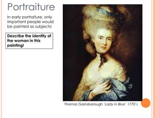 Portraiture
In early portraiture, only
important people would
be painted as subjects!
Describe the identity of
the woman in this
painting!
Thomas Gainsborough ‘Lady in Blue’ 1770’s
 