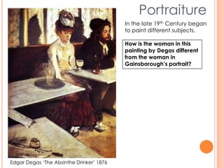 Edgar Degas ‘The Absinthe Drinker’ 1876
Portraiture
In the late 19th Century began
to paint different subjects.
How is the woman in this
painting by Degas different
from the woman in
Gainsborough’s portrait?
 