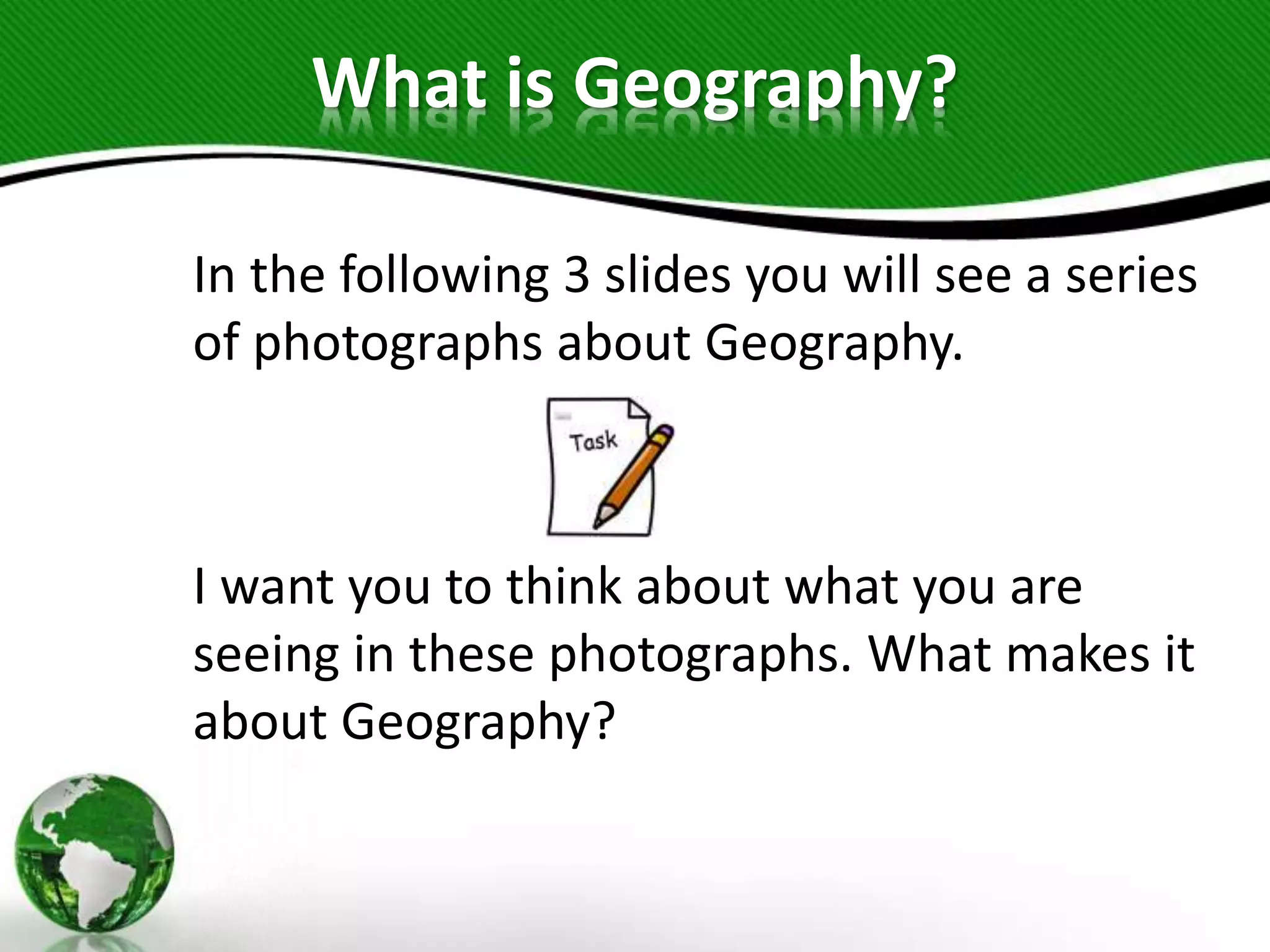 What is Geography?
In the following 3 slides you will see a series
of photographs about Geography.
I want you to think about what you are
seeing in these photographs. What makes it
about Geography?
 