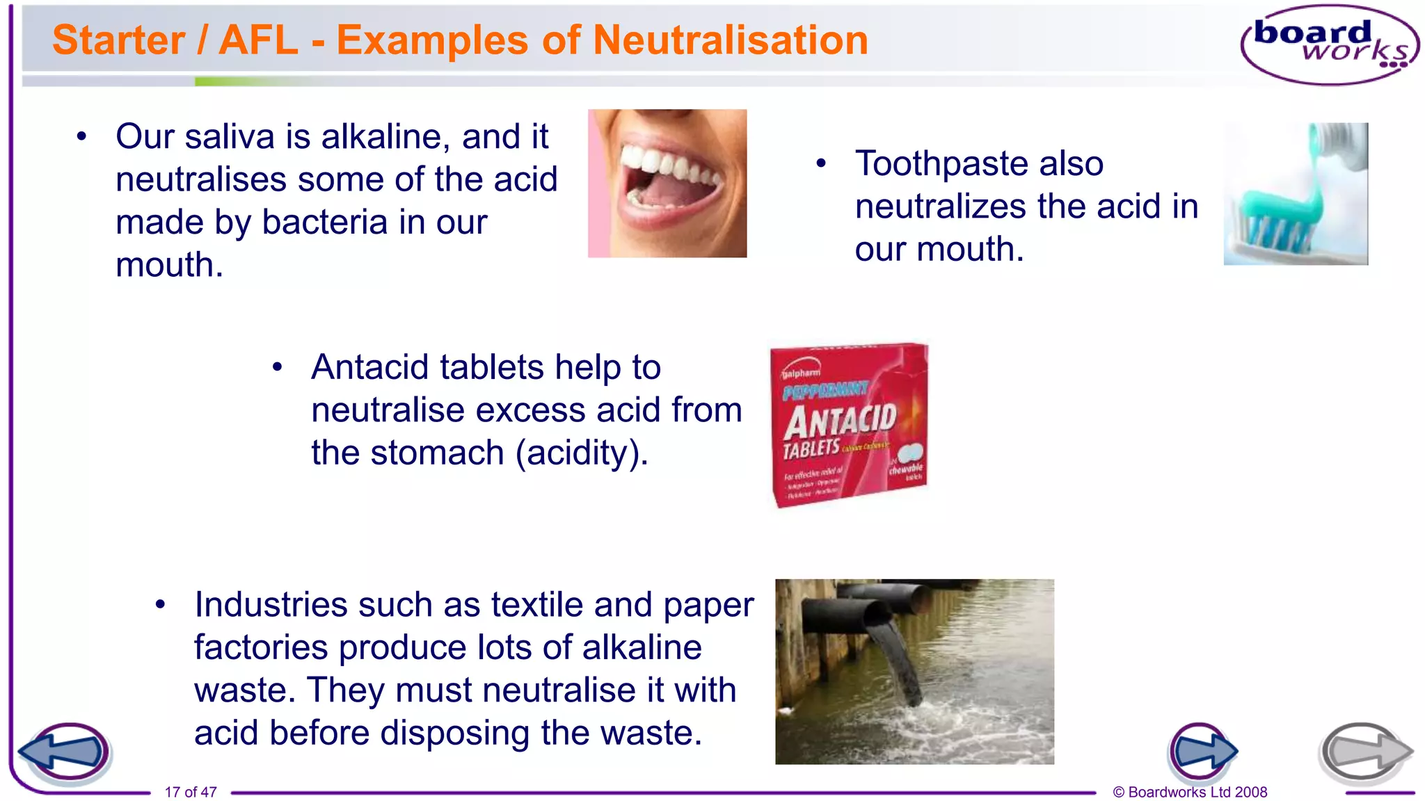 © Boardworks Ltd 2008
17 of 47
Starter / AFL - Examples of Neutralisation
• Our saliva is alkaline, and it
neutralises some of the acid
made by bacteria in our
mouth.
• Toothpaste also
neutralizes the acid in
our mouth.
• Antacid tablets help to
neutralise excess acid from
the stomach (acidity).
• Industries such as textile and paper
factories produce lots of alkaline
waste. They must neutralise it with
acid before disposing the waste.
 