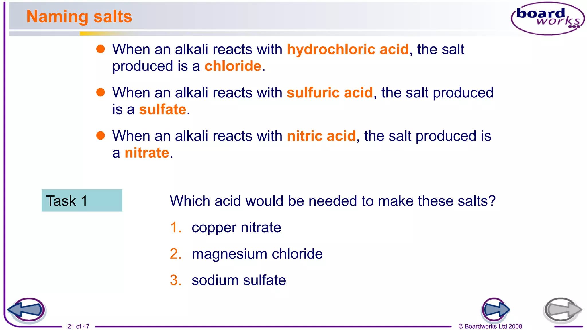 © Boardworks Ltd 2008
21 of 47
Naming salts
 When an alkali reacts with hydrochloric acid, the salt
produced is a chloride.
 When an alkali reacts with sulfuric acid, the salt produced
is a sulfate.
 When an alkali reacts with nitric acid, the salt produced is
a nitrate.
Which acid would be needed to make these salts?
1. copper nitrate
2. magnesium chloride
3. sodium sulfate
Task 1
 