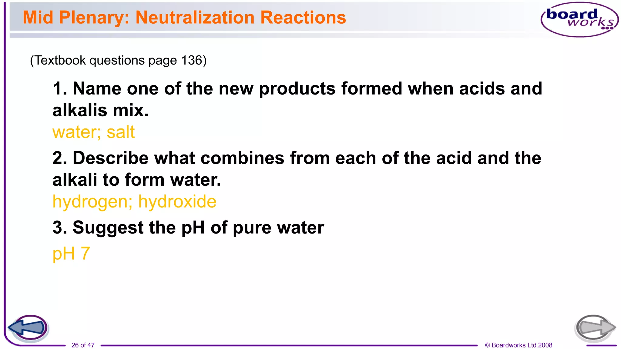 © Boardworks Ltd 2008
26 of 47
Mid Plenary: Neutralization Reactions
1. Name one of the new products formed when acids and
alkalis mix.
water; salt
2. Describe what combines from each of the acid and the
alkali to form water.
hydrogen; hydroxide
3. Suggest the pH of pure water
pH 7
(Textbook questions page 136)
 