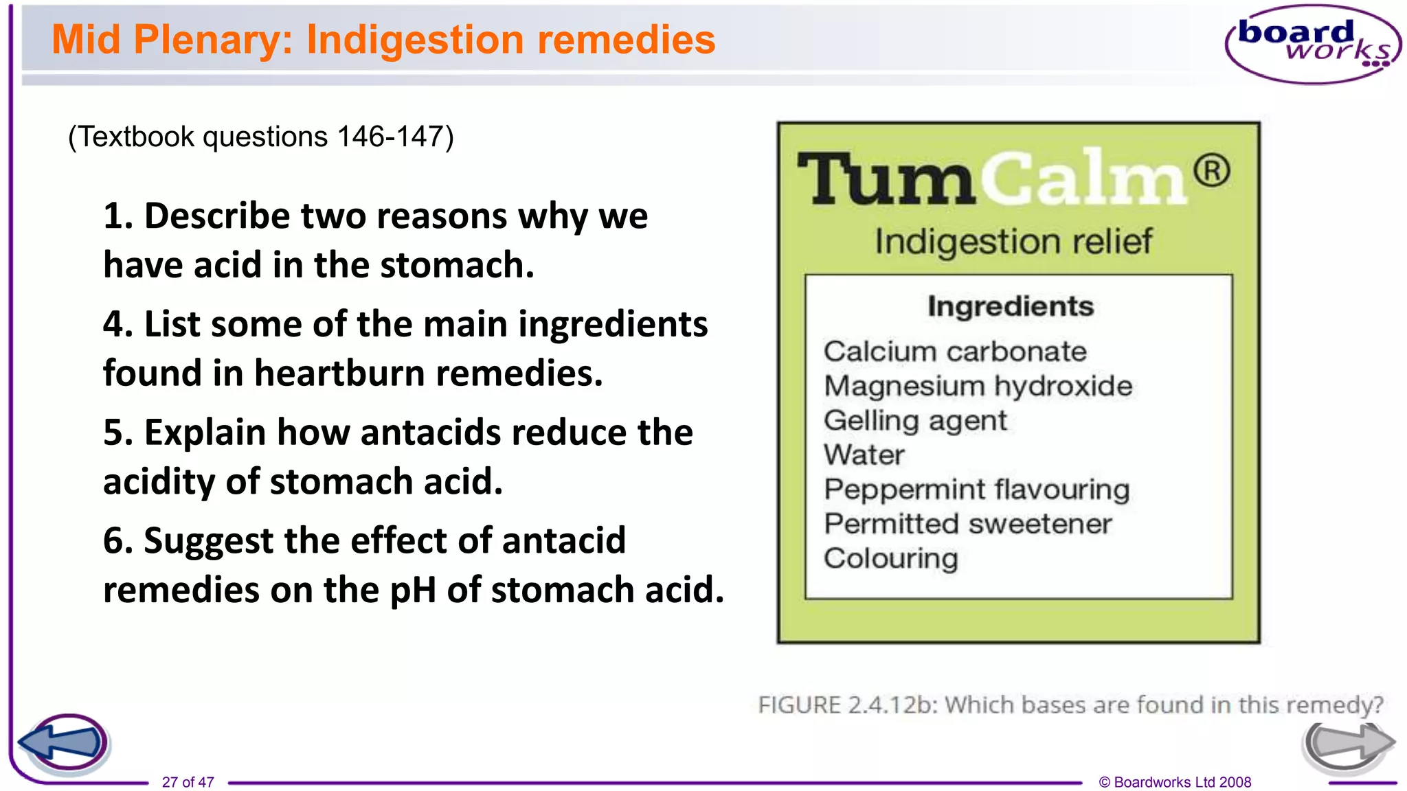 © Boardworks Ltd 2008
27 of 47
1. Describe two reasons why we
have acid in the stomach.
4. List some of the main ingredients
found in heartburn remedies.
5. Explain how antacids reduce the
acidity of stomach acid.
6. Suggest the effect of antacid
remedies on the pH of stomach acid.
Mid Plenary: Indigestion remedies
(Textbook questions 146-147)
 