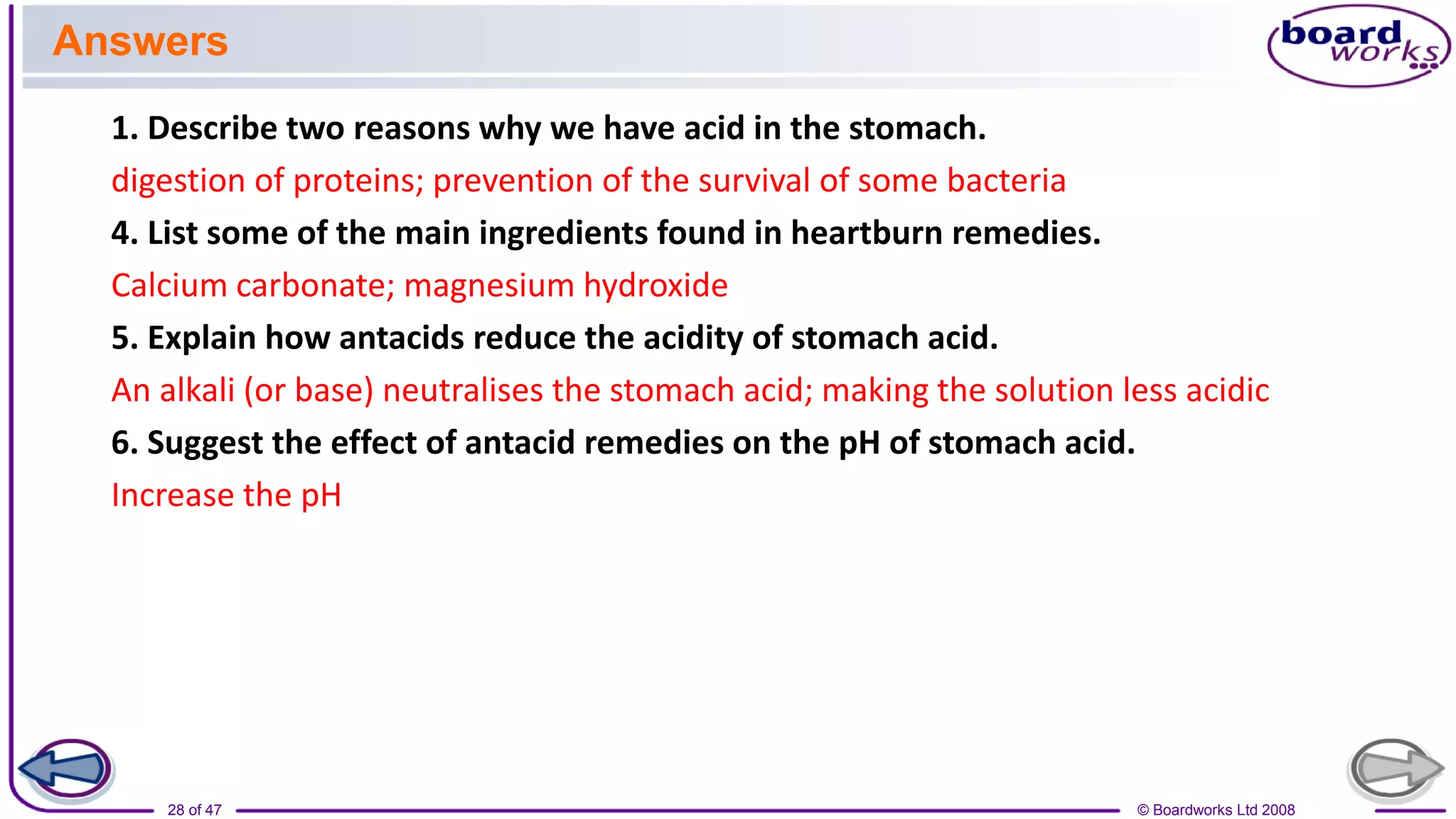 © Boardworks Ltd 2008
28 of 47
1. Describe two reasons why we have acid in the stomach.
digestion of proteins; prevention of the survival of some bacteria
4. List some of the main ingredients found in heartburn remedies.
Calcium carbonate; magnesium hydroxide
5. Explain how antacids reduce the acidity of stomach acid.
An alkali (or base) neutralises the stomach acid; making the solution less acidic
6. Suggest the effect of antacid remedies on the pH of stomach acid.
Increase the pH
Answers
 