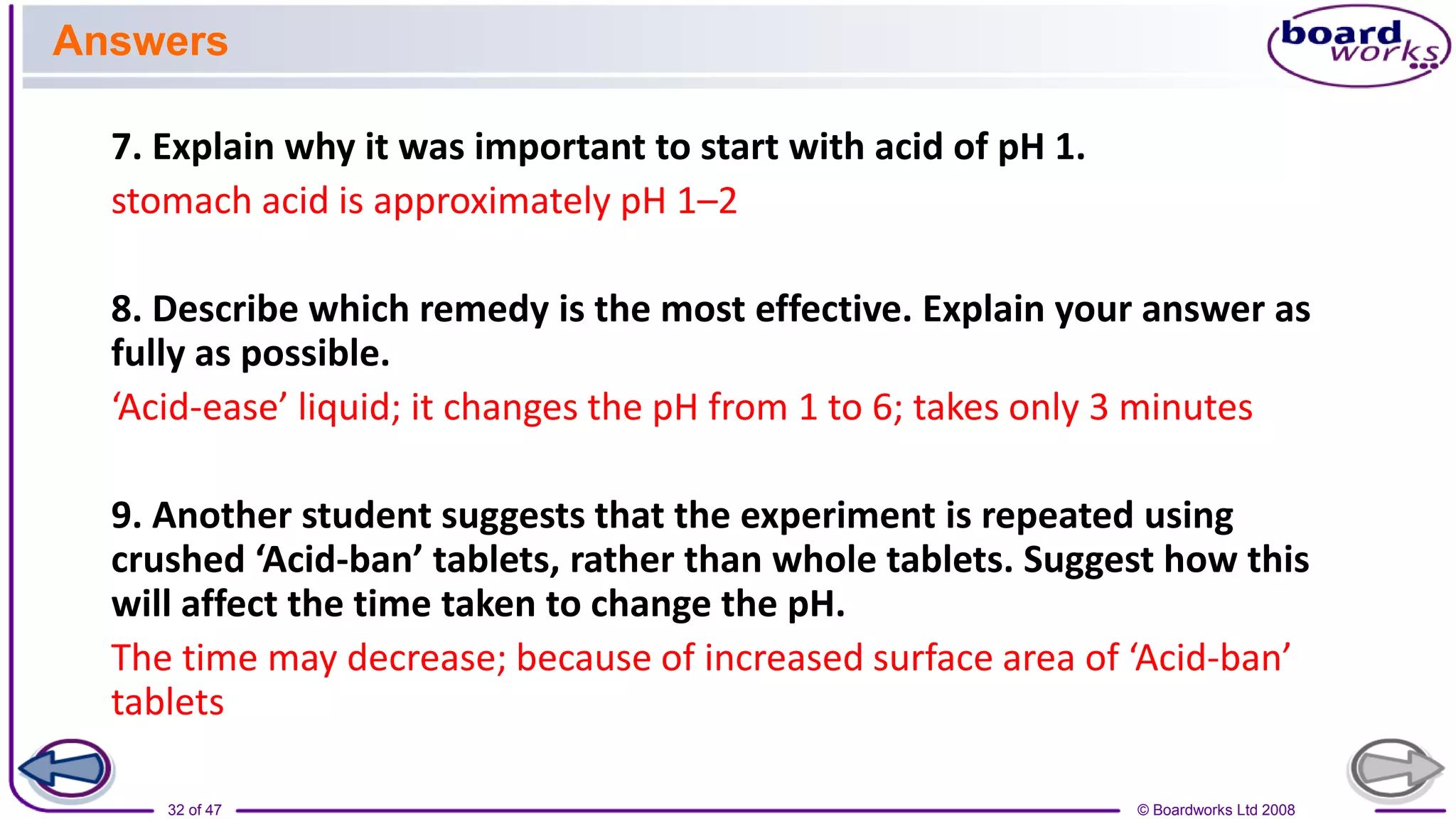 © Boardworks Ltd 2008
32 of 47
7. Explain why it was important to start with acid of pH 1.
stomach acid is approximately pH 1–2
8. Describe which remedy is the most effective. Explain your answer as
fully as possible.
‘Acid-ease’ liquid; it changes the pH from 1 to 6; takes only 3 minutes
9. Another student suggests that the experiment is repeated using
crushed ‘Acid-ban’ tablets, rather than whole tablets. Suggest how this
will affect the time taken to change the pH.
The time may decrease; because of increased surface area of ‘Acid-ban’
tablets
Answers
 