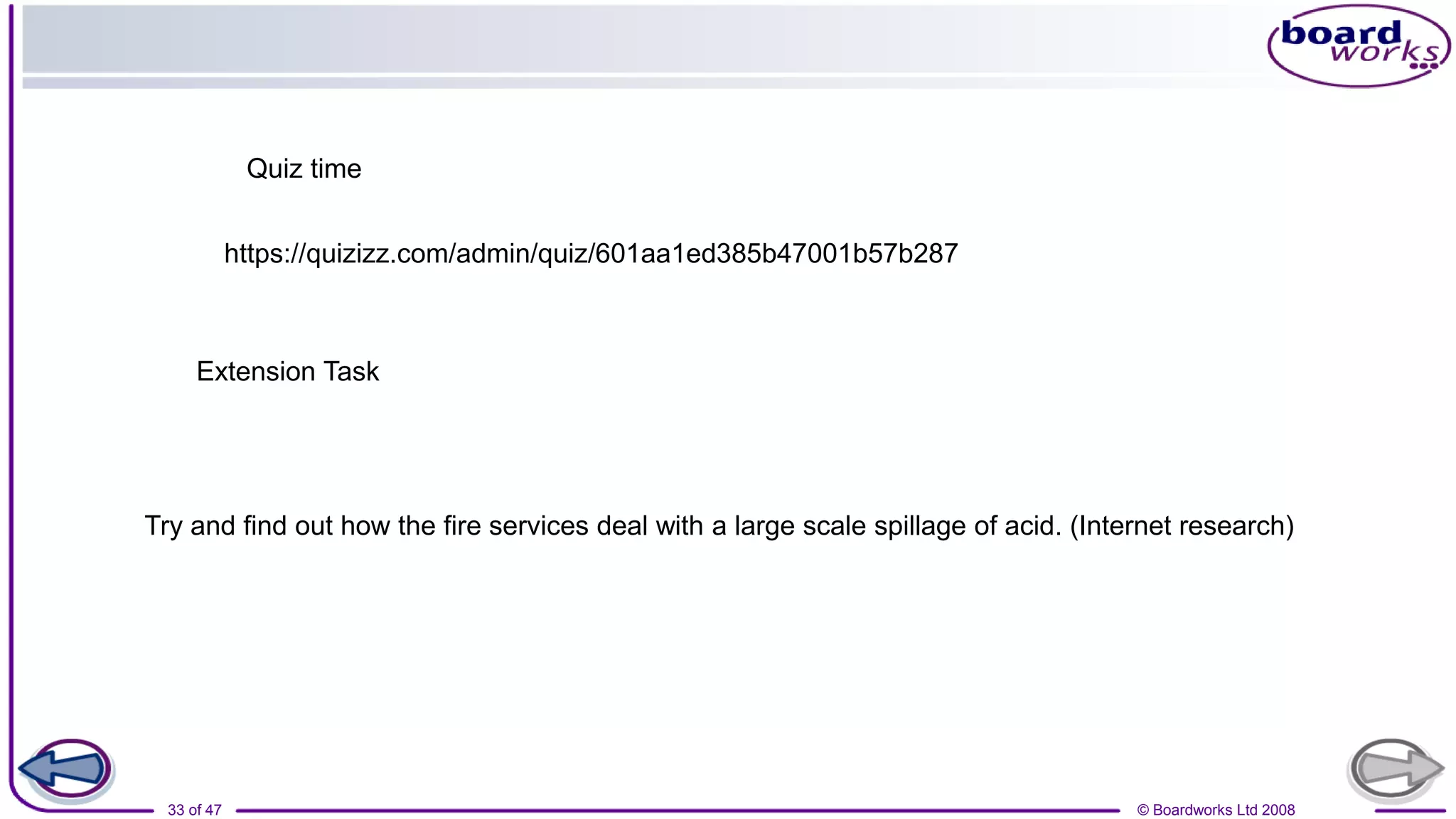 © Boardworks Ltd 2008
33 of 47
Extension Task
Try and find out how the fire services deal with a large scale spillage of acid. (Internet research)
Quiz time
https://quizizz.com/admin/quiz/601aa1ed385b47001b57b287
 