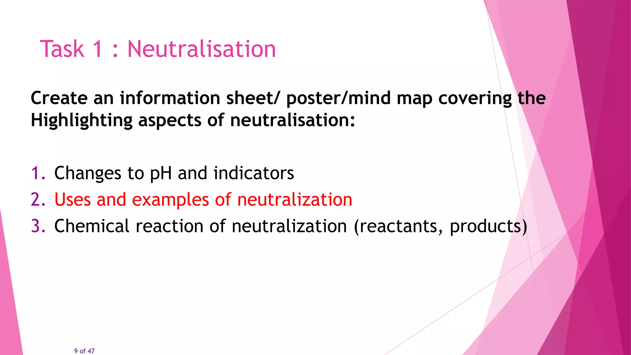 9 of 47
Task 1 : Neutralisation
Create an information sheet/ poster/mind map covering the
Highlighting aspects of neutralisation:
1. Changes to pH and indicators
2. Uses and examples of neutralization
3. Chemical reaction of neutralization (reactants, products)
 