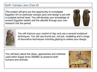You will improve your control of clay and use a several sculptural
techniques. You will use thumb pot, coil pot, modelling and a range
of decorative techniques including glazing to realise your design.
This project will give you the opportunity to investigate
Egyptian Art (in particular canopic jars) and design a pot with
a sculpted animal head. You will develop your knowledge of
ancient Egyptian beliefs and the afterlife through your own
research into the period.
You will learn about the ideas, approaches and methods
used within Egypt since 3500BC to preserve both
humans and animals.
SoW: Canopic Jars (Year 8)
 