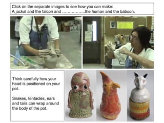 Click on the separate images to see how you can make:
A jackal and the falcon and ……………..the human and the baboon.
Think carefully how your
head is positioned on your
pot.
Snakes, tentacles, ears
and tails can wrap around
the body of the pot.
 