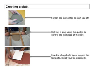 Creating a slab.
Roll out a slab using the guides to
control the thickness of the clay.
Use the sharp knife to cut around the
template. Initial your tile discreetly.
Flatten the clay a little to start you off.
 