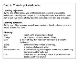 Step 4: Thumb pot and coils
Learning objectives.
By the end of the lesson you will feel confident in using two sculpting
techniques: creating a thumb pot and building with coils. You will also learn
how to join two pieces of clay together using the score and slip technique.
Learning outcomes.
By the end of two lessons you will have created a thumb pot as a base and
added at least two coils.
Glossary:
Clay moist earth of decomposed rock
Wedge technique to take the air out of clay.
Slab a piece of clay that has been rolled out to a specific
thickness.
Score scratch into the surface of the clay.
Slip a mixture of clay and water.
Pinch / thumb pot A pot created by pushing your thumb into a ball of clay
and pinching the walls out.
Coil clay rolled into a sausage shape approximately the
thickness of your thumb.
 