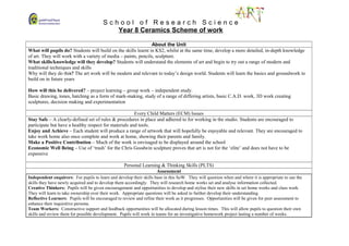 S c h o o l o f R e s e a r c h S c i e n c e
Year 8 Ceramics Scheme of work
About the Unit
What will pupils do? Students will build on the skills learnt in KS2, whilst at the same time, develop a more detailed, in-depth knowledge
of art. They will work with a variety of media – paints, pencils, sculpture.
What skills/knowledge will they develop? Students will understand the elements of art and begin to try out a range of modern and
traditional techniques and skills
Why will they do this? The art work will be modern and relevant to today’s design world. Students will learn the basics and groundwork to
build on in future years
How will this be delivered? – project learning – group work – independent study.
Basic drawing, tones, hatching as a form of mark-making, study of a range of differing artists, basic C.A.D. work, 3D work creating
sculptures, decision making and experimentation
Every Child Matters (ECM) Issues
Stay Safe – A clearly-defined set of rules & procedures in place and adhered to for working in the studio. Students are encouraged to
participate but have a healthy respect for materials and tools.
Enjoy and Achieve – Each student will produce a range of artwork that will hopefully be enjoyable and relevant. They are encouraged to
take work home also once complete and work at home, showing their parents and family.
Make a Positive Contribution – Much of the work is envisaged to be displayed around the school
Economic Well Being – Use of ‘trash’ for the Chris Goodwin sculpture proves that art is not for the ‘elite’ and does not have to be
expensive
Personal Learning & Thinking Skills (PLTS)
Assessment
Independent enquirers: For pupils to learn and develop their skills base in this SoW. They will question when and where it is appropriate to use the
skills they have newly acquired and to develop them accordingly. They will research home works set and analyse information collected.
Creative Thinkers: Pupils will be given encouragement and opportunities to develop and stylise their new skills in set home works and class work.
They will learn to take ownership over their work. Appropriate questions will be asked to further develop their understanding.
Reflective Learners: Pupils will be encouraged to review and refine their work as it progresses. Opportunities will be given for peer assessment to
enhance their inquisitive persona.
Team Workers: Constructive support and feedback opportunities will be allocated during lesson times. This will allow pupils to question their own
skills and review them for possible development. Pupils will work in teams for an investigative homework project lasting a number of weeks.
 