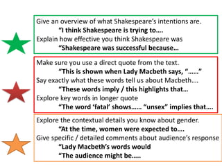 Give an overview of what Shakespeare’s intentions are.
“I think Shakespeare is trying to….
Explain how effective you think Shakespeare was
“Shakespeare was successful because…
Make sure you use a direct quote from the text.
“This is shown when Lady Macbeth says, “……”
Say exactly what these words tell us about Macbeth….
“These words imply / this highlights that…
Explore key words in longer quote
“The word ‘fatal’ shows…… “unsex” implies that….
Explore the contextual details you know about gender.
“At the time, women were expected to….
Give specific / detailed comments about audience’s response
“Lady Macbeth’s words would
“The audience might be…..

 