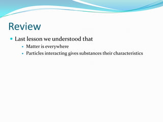 Review
 Last lesson we understood that
 Matter is everywhere
 Particles interacting gives substances their characteristics
 