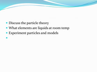  Discuss the particle theory
 What elements are liquids at room temp
 Experiment particles and models

 
