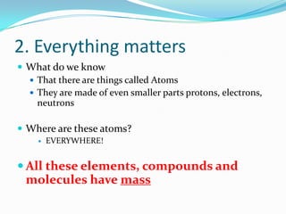 2. Everything matters
 What do we know
 That there are things called Atoms
 They are made of even smaller parts protons, electrons,
neutrons
 Where are these atoms?
 EVERYWHERE!
 All these elements, compounds and
molecules have mass
 