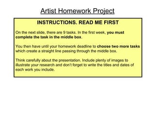 Artist Homework Project
INSTRUCTIONS. READ ME FIRST
On the next slide, there are 9 tasks. In the first week, you must
complete the task in the middle box.
You then have until your homework deadline to choose two more tasks
which create a straight line passing through the middle box.
Think carefully about the presentation. Include plenty of images to
illustrate your research and don’t forget to write the titles and dates of
each work you include.

 