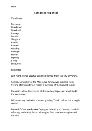 Year 8
Fight Scene Help Sheet
Vocabulary
Massacre
Bloodshed
Bloodbath
Carnage
Murder
Slaughter
Banish
Banned
Hostility
Revenge
Horror
Fighting
Battle
Encounter
Sentences
Last night, Prince Escalus banished Romeo from the city of Verona.
Romeo, a member of the Montague family, was expelled from
Verona after murdering Tybalt, a member of the Capulet family.
Mercutio, a long time friend of Romeo Montague was also killed in
the encounter.
Witnesses say that Mercutio was goading Tybalt, before the struggle
started.
Mercutio’s last words were ‘a plague to both your houses’, possibly
referring to the Capulet vs. Montague feud that has encapsulated
the city.
 