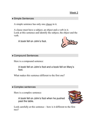 Week 2

 Simple Sentences

 A simple sentence has only one clause in it.

 A clause must have a subject, an object and a verb in it.
 Look at this sentence and identify the subject, the object and the
 verb.

     A book fell on John’s foot.




 Compound Sentences

 Here is a compound sentence:

     A book fell on John’s foot and a book fell on Mary’s
     foot.

 What makes this sentence different to the first one?



 Complex sentences

 Here is a complex sentence:

     A book fell on John’s foot when he pushed
     past the table.

 Look carefully at this sentence – how is it different to the first
 two?
 
