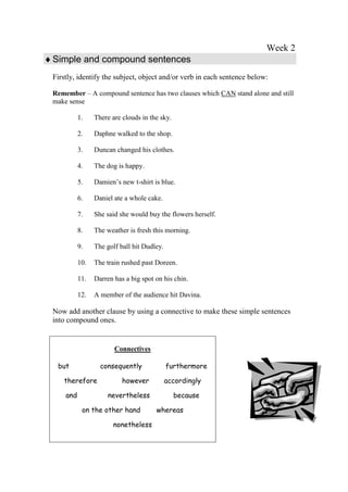 Week 2
 Simple and compound sentences
 Firstly, identify the subject, object and/or verb in each sentence below:

 Remember – A compound sentence has two clauses which CAN stand alone and still
 make sense

           1.    There are clouds in the sky.

           2.    Daphne walked to the shop.

           3.    Duncan changed his clothes.

           4.    The dog is happy.

           5.    Damien’s new t-shirt is blue.

           6.    Daniel ate a whole cake.

           7.    She said she would buy the flowers herself.

           8.    The weather is fresh this morning.

           9.    The golf ball hit Dudley.

           10.   The train rushed past Doreen.

           11.   Darren has a big spot on his chin.

           12.   A member of the audience hit Davina.

 Now add another clause by using a connective to make these simple sentences
 into compound ones.


                        Connectives

  but              consequently              furthermore

    therefore              however           accordingly

     and             nevertheless               because

            on the other hand          whereas

                       nonetheless
 