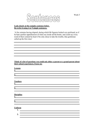 Week 5




Look closely at the complex sentence below.
Re-write it using 4 or 5 simple sentences.

‘A few minutes having elapsed, during which Mr Squeers looked very profound, as if
he had a perfect apprehension of what was inside all the books, and could say every
word of their content by heart if he only chose to take the trouble, that gentleman
called up the first class’




Think of a list of questions you could ask either a parent or a grand parent about
their school experiences. Focus on:

Lessons
1.___________________________________________________________________
_____________________________________________________________________
2.___________________________________________________________________
_____________________________________________________________________

Teachers
1.___________________________________________________________________
_____________________________________________________________________
2.___________________________________________________________________
_____________________________________________________________________

Discipline
1.___________________________________________________________________
_____________________________________________________________________
2.___________________________________________________________________
_____________________________________________________________________

Uniform
   1. _______________________________________________________________
      _______________________________________________________________
   2. _______________________________________________________________
      _______________________________________________________________
 