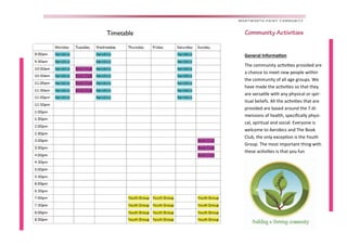 .
Timetable
WENTWORTH POINT COMMUNITY
Community Activities
 
General Informa on
The community ac vi es provided are 
a chance to meet new people within 
the community of all age groups. We 
have made the ac vi es so that they 
are versa le with any physical or spir-
itual beliefs. All the ac vi es that are 
provided are based around the 7 di-
mensions of health, speciﬁcally physi-
cal, spiritual and social. Everyone is 
welcome to Aerobics and The Book 
Club, the only excep on is the Youth 
Group. The most important thing with 
these ac vi es is that you fun 
 