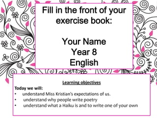 Fill in the front of your
exercise book:
Your Name
Year 8
English
Learning objectives
Today we will:
• understand Miss Kristian’s expectations of us.
• understand why people write poetry
• understand what a Haiku is and to write one of your own
 