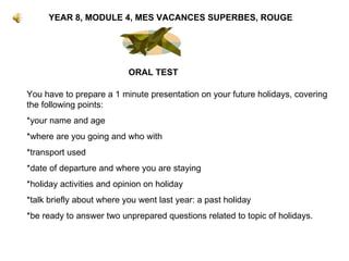 YEAR 8, MODULE 4, MES VACANCES SUPERBES, ROUGE ORAL TEST You have to prepare a 1 minute presentation on your future holidays, covering the following points: *your name and age *where are you going and who with *transport used *date of departure and where you are staying *holiday activities and opinion on holiday *talk briefly about where you went last year: a past holiday *be ready to answer two unprepared questions related to topic of holidays. 