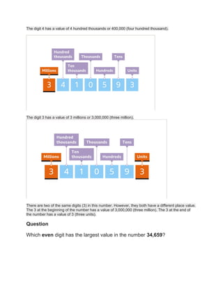 The digit 4 has a value of 4 hundred thousands or 400,000 (four hundred thousand).
The digit 3 has a value of 3 millions or 3,000,000 (three million).
There are two of the same digits (3) in this number. However, they both have a different place value.
The 3 at the beginning of the number has a value of 3,000,000 (three million). The 3 at the end of
the number has a value of 3 (three units).
Question
Which even digit has the largest value in the number 34,659?
 