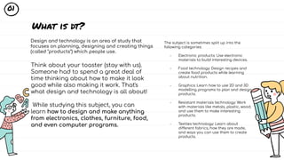 Design and technology is an area of study that
focuses on planning, designing and creating things
(called "products") which people use.
What is dt?
The subject is sometimes split up into the
following categories:
- Electronic products: Use electronic
materials to build interesting devices.
- Food technology: Design recipes and
create food products while learning
about nutrition.
- Graphics: Learn how to use 2D and 3D
modelling programs to plan and design
products.
- Resistant materials technology: Work
with materials like metals, plastic, wood,
and use them to make interesting
products.
- Textiles technology: Learn about
different fabrics, how they are made,
and ways you can use them to create
products.
Think about your toaster (stay with us).
Someone had to spend a great deal of
time thinking about how to make it look
good while also making it work. That's
what design and technology is all about!
While studying this subject, you can
learn how to design and make anything
from electronics, clothes, furniture, food,
and even computer programs.
01
 