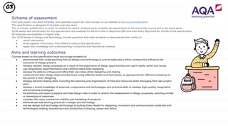 03
Scheme of assessment
Find past papers and mark schemes, and specimen papers for new courses, on our website at aqa.org.uk/pastpapers
This speciﬁcation is designed to be taken over two years.
This is a linear qualiﬁcation. In order to achieve the award, students must complete all assessments at the end of the course and in the same series.
GCSE exams and certiﬁcation for this speciﬁcation are available for the ﬁrst time in May/June 2019 and then every May/June for the life of the speciﬁcation.
All materials are available in English only.
Our GCSE exams in Design and Technology include questions that allow students to demonstrate their ability to:
● recall information
● draw together information from different areas of the speciﬁcation
● apply their knowledge and understanding in practical and theoretical contexts.
Aims and learning outcomes
Courses based on this speciﬁcation must encourage students to:
● demonstrate their understanding that all design and technological activity takes place within contexts that inﬂuence the
outcomes of design practice
● develop realistic design proposals as a result of the exploration of design opportunities and users’ needs, wants and values
● use imagination, experimentation and combine ideas when designing
● develop the skills to critique and reﬁne their own ideas whilst designing and making
● communicate their design ideas and decisions using different media and techniques, as appropriate for different audiences at
key points in their designing
● develop decision making skills, including the planning and organisation of time and resources when managing their own project
work
● develop a broad knowledge of materials, components and technologies and practical skills to develop high quality, imaginative
and functional prototypes
● be ambitious and open to explore and take design risks in order to stretch the development of design proposals, avoiding clichéd
or stereotypical responses
● consider the costs, commercial viability and marketing of products
● demonstrate safe working practices in design and technology
● use key design and technology terminology including those related to: designing, innovation and communication; materials and
technologies; making, manufacture and production; critiquing, values and ethics.
 