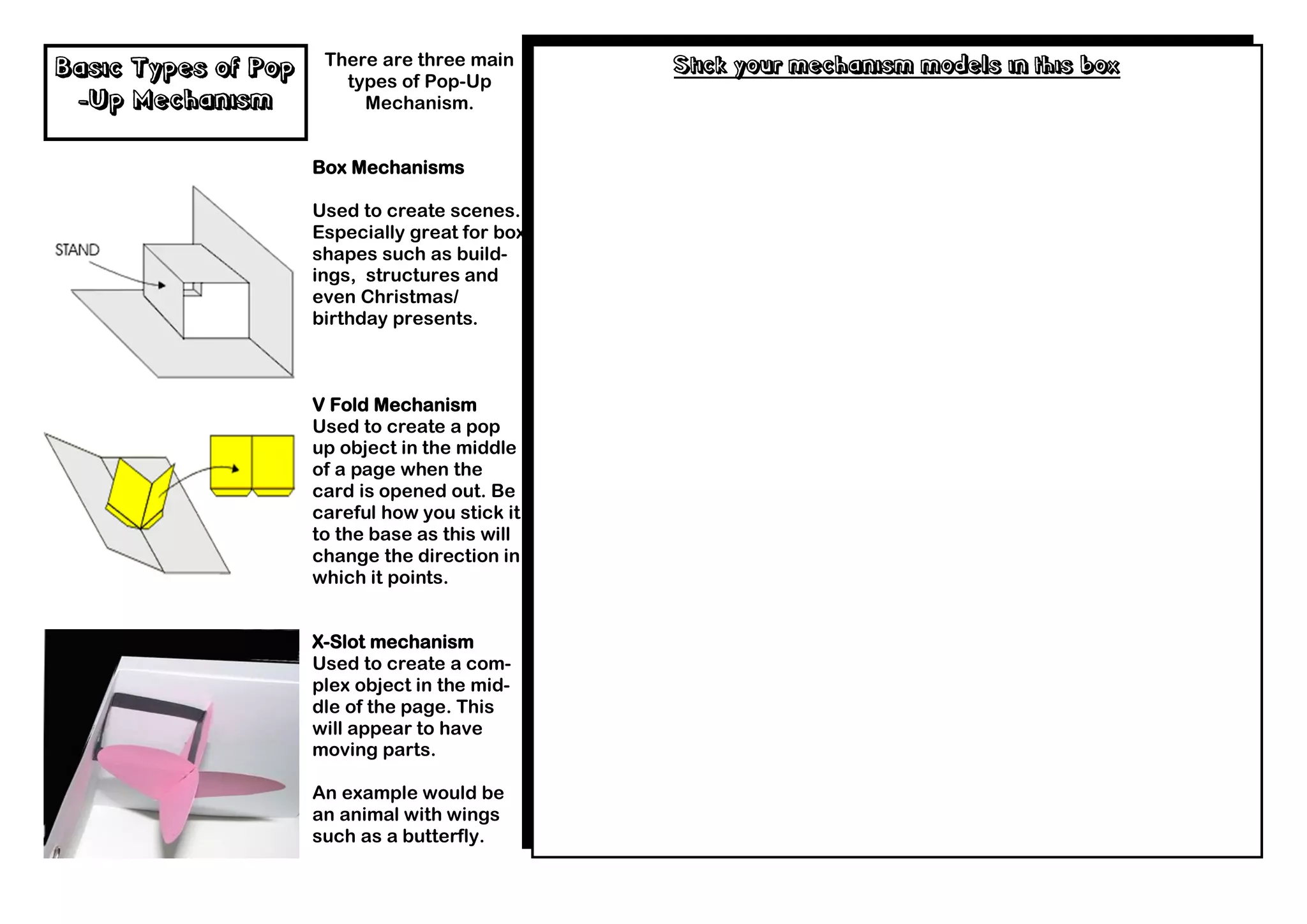 There are three main      Stick your mechanism models in this box
Basic Types of Pop      types of Pop-Up
 -Up Mechanism            Mechanism.


                     Box Mechanisms

                     Used to create scenes.
                     Especially great for box
                     shapes such as build-
                     ings, structures and
                     even Christmas/
                     birthday presents.



                     V Fold Mechanism
                     Used to create a pop
                     up object in the middle
                     of a page when the
                     card is opened out. Be
                     careful how you stick it
                     to the base as this will
                     change the direction in
                     which it points.


                     X-Slot mechanism
                     Used to create a com-
                     plex object in the mid-
                     dle of the page. This
                     will appear to have
                     moving parts.

                     An example would be
                     an animal with wings
                     such as a butterfly.
 