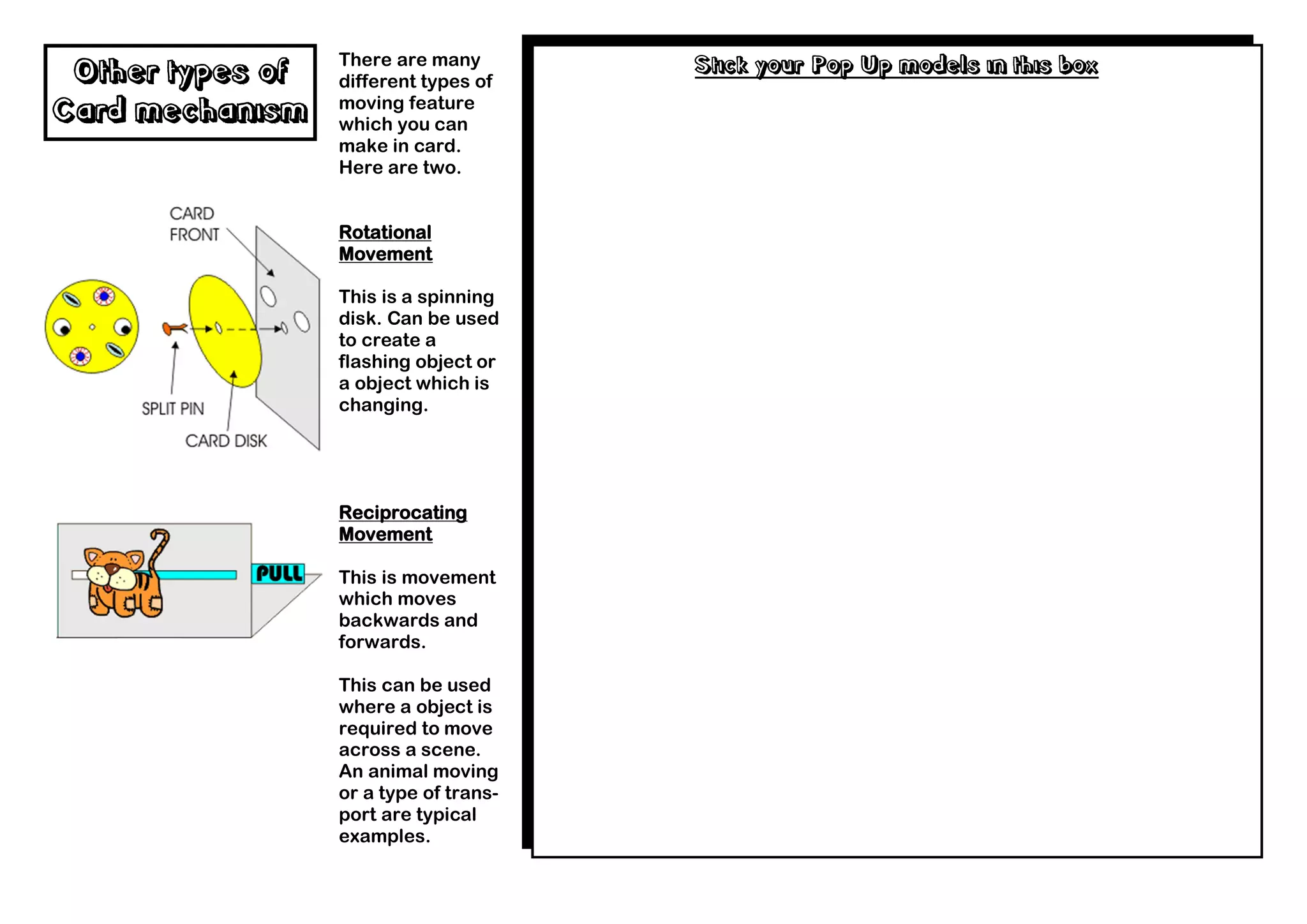 There are many        Stick your Pop Up models in this box
 Other types of   different types of
                  moving feature
Card mechanism    which you can
                  make in card.
                  Here are two.


                  Rotational
                  Movement

                  This is a spinning
                  disk. Can be used
                  to create a
                  flashing object or
                  a object which is
                  changing.




                  Reciprocating
                  Movement

                  This is movement
                  which moves
                  backwards and
                  forwards.

                  This can be used
                  where a object is
                  required to move
                  across a scene.
                  An animal moving
                  or a type of trans-
                  port are typical
                  examples.
 