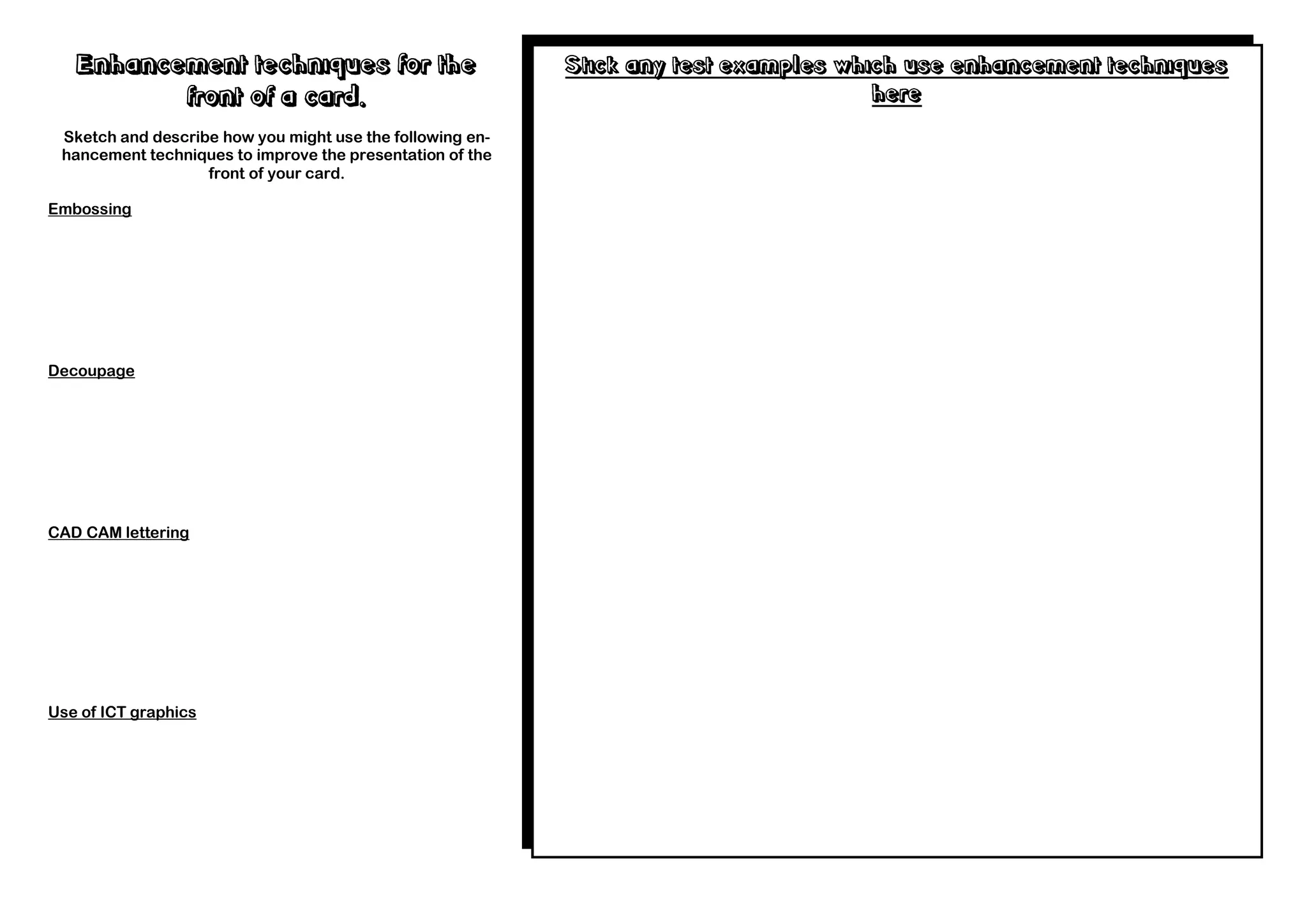 Enhancement techniques for the                          Stick any test examples which use enhancement techniques
          front of a card.                                                            here
 Sketch and describe how you might use the following en-
 hancement techniques to improve the presentation of the
                   front of your card.

Embossing




Decoupage




CAD CAM lettering




Use of ICT graphics
 