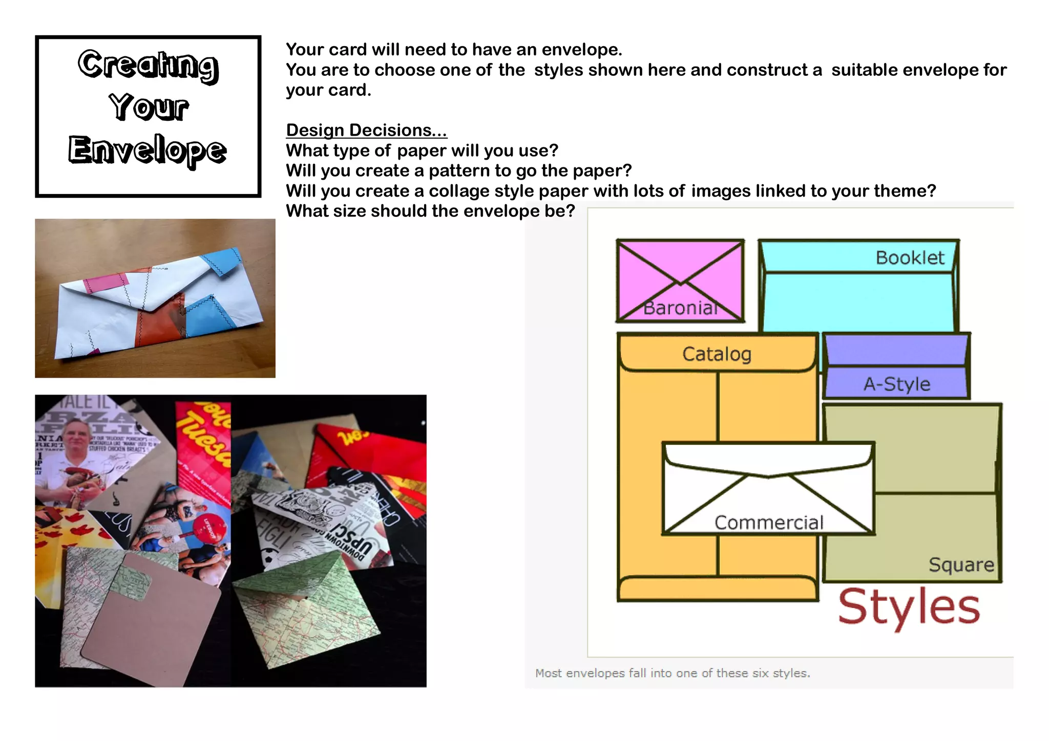 Your card will need to have an envelope.
Creating   You are to choose one of the styles shown here and construct a suitable envelope for
           your card.
  Your     Design Decisions...
Envelope   What type of paper will you use?
           Will you create a pattern to go the paper?
           Will you create a collage style paper with lots of images linked to your theme?
           What size should the envelope be?
 