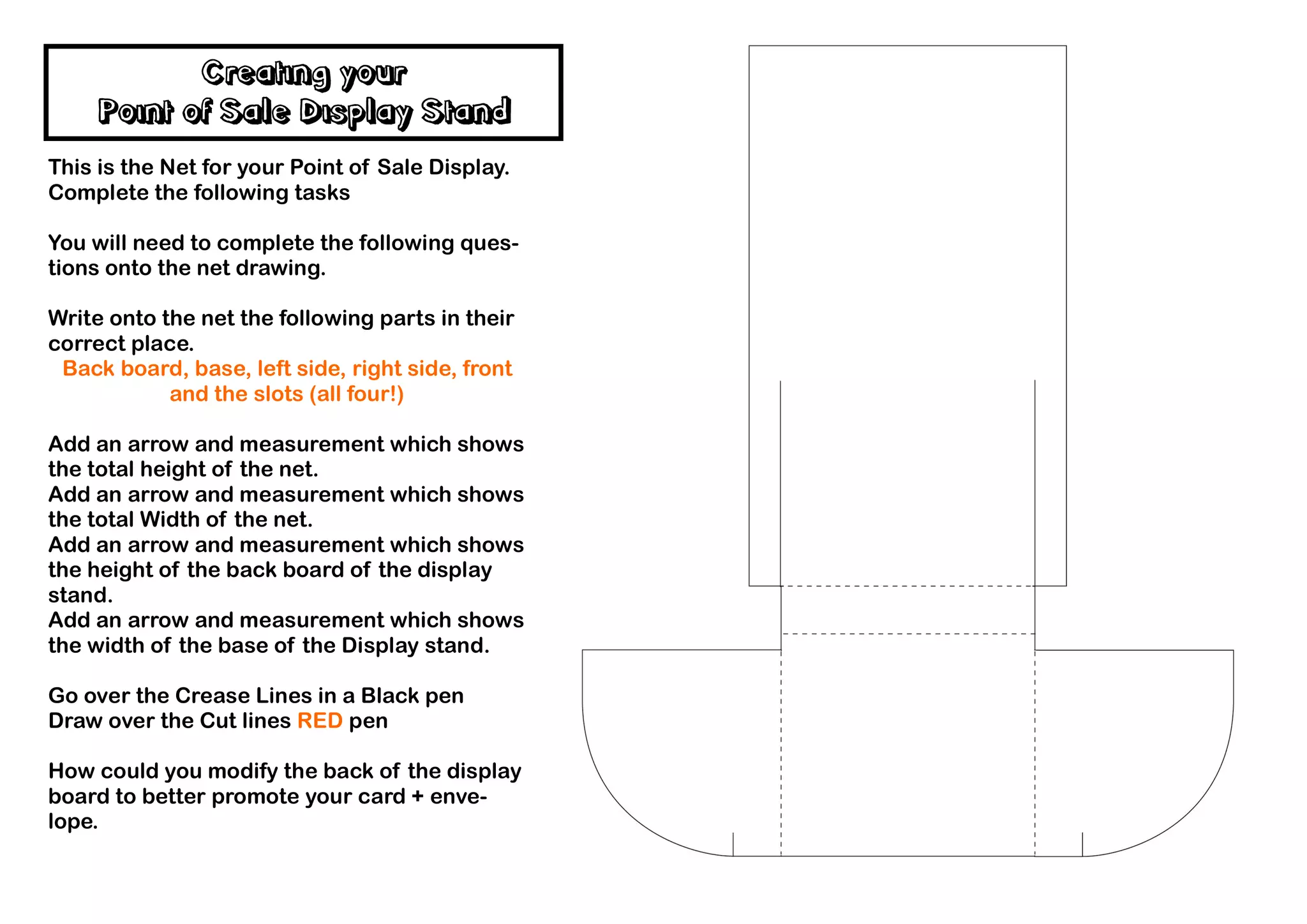 Creating your
    Point of Sale Display Stand
This is the Net for your Point of Sale Display.
Complete the following tasks

You will need to complete the following ques-
tions onto the net drawing.

Write onto the net the following parts in their
correct place.
 Back board, base, left side, right side, front
            and the slots (all four!)

Add an arrow and measurement which shows
the total height of the net.
Add an arrow and measurement which shows
the total Width of the net.
Add an arrow and measurement which shows
the height of the back board of the display
stand.
Add an arrow and measurement which shows
the width of the base of the Display stand.

Go over the Crease Lines in a Black pen
Draw over the Cut lines RED pen

How could you modify the back of the display
board to better promote your card + enve-
lope.
 