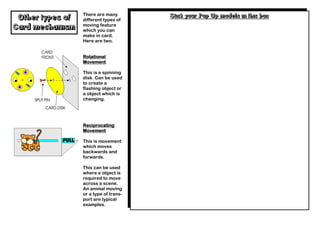 There are many        Stick your Pop Up models in this box
 Other types of   different types of
                  moving feature
Card mechanism    which you can
                  make in card.
                  Here are two.


                  Rotational
                  Movement

                  This is a spinning
                  disk. Can be used
                  to create a
                  flashing object or
                  a object which is
                  changing.




                  Reciprocating
                  Movement

                  This is movement
                  which moves
                  backwards and
                  forwards.

                  This can be used
                  where a object is
                  required to move
                  across a scene.
                  An animal moving
                  or a type of trans-
                  port are typical
                  examples.
 