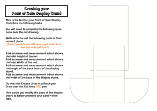 Creating your
    Point of Sale Display Stand
This is the Net for your Point of Sale Display.
Complete the following tasks

You will need to complete the following ques-
tions onto the net drawing.

Write onto the net the following parts in their
correct place.
 Back board, base, left side, right side, front
            and the slots (all four!)

Add an arrow and measurement which shows
the total height of the net.
Add an arrow and measurement which shows
the total Width of the net.
Add an arrow and measurement which shows
the height of the back board of the display
stand.
Add an arrow and measurement which shows
the width of the base of the Display stand.

Go over the Crease Lines in a Black pen
Draw over the Cut lines RED pen

How could you modify the back of the display
board to better promote your card + enve-
lope.
 